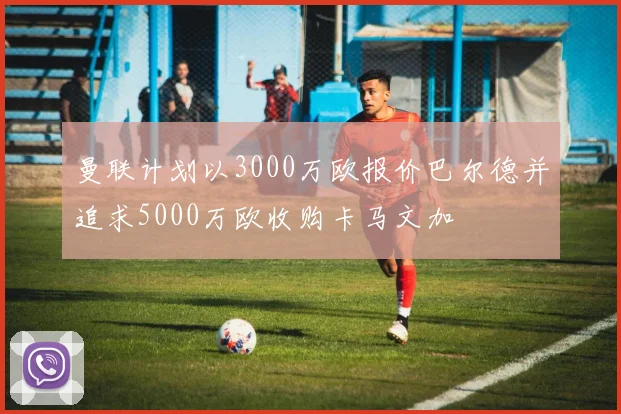 曼联计划以3000万欧报价巴尔德并追求5000万欧收购卡马文加