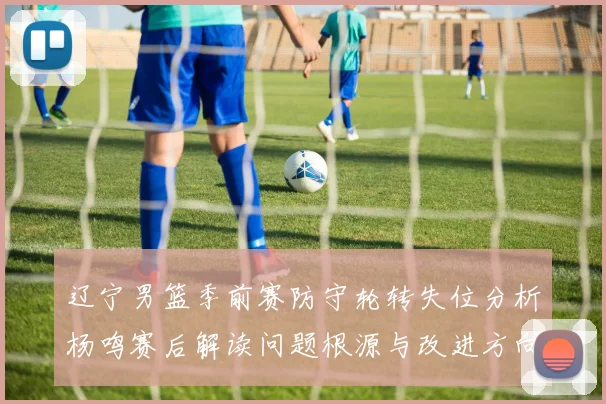 辽宁男篮季前赛防守轮转失位分析杨鸣赛后解读问题根源与改进方向