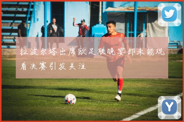 拉波尔塔出席欧足联晚宴却未能观看决赛引发关注