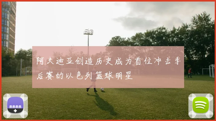 阿夫迪亚创造历史成为首位冲击季后赛的以色列篮球明星