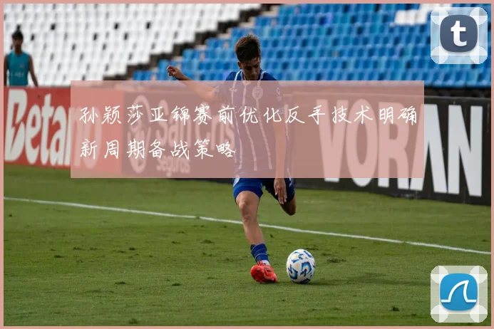孙颖莎亚锦赛前优化反手技术明确新周期备战策略