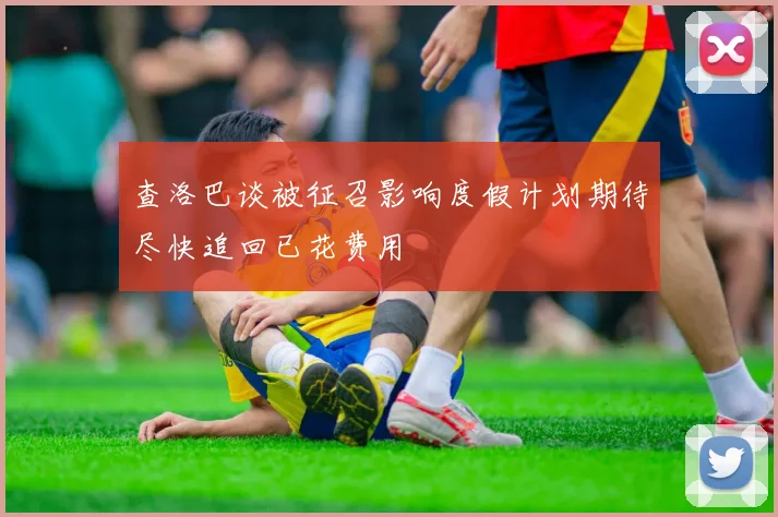 查洛巴谈被征召影响度假计划期待尽快追回已花费用