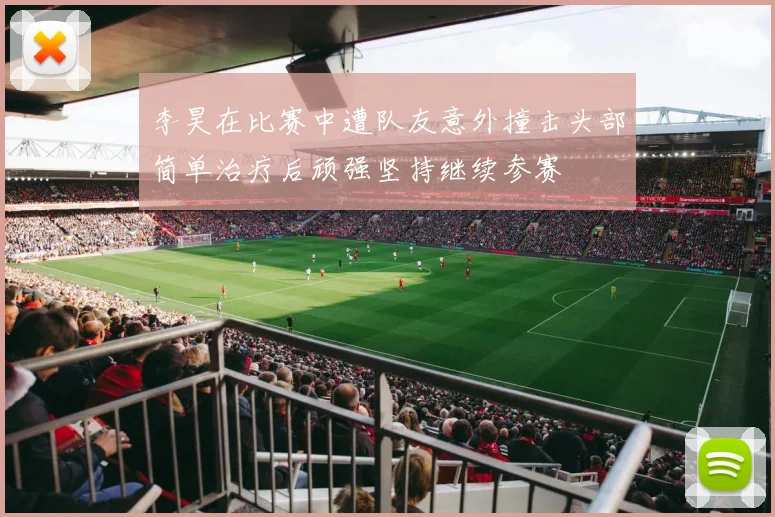 李昊在比赛中遭队友意外撞击头部简单治疗后顽强坚持继续参赛