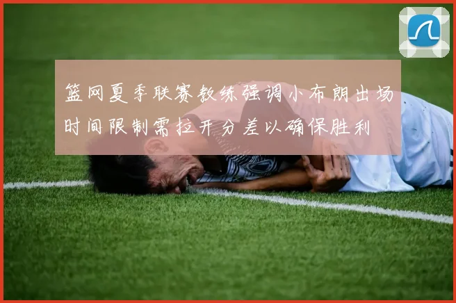 篮网夏季联赛教练强调小布朗出场时间限制需拉开分差以确保胜利
