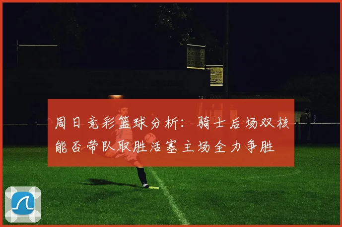 周日竞彩篮球分析：骑士后场双核能否带队取胜活塞主场全力争胜
