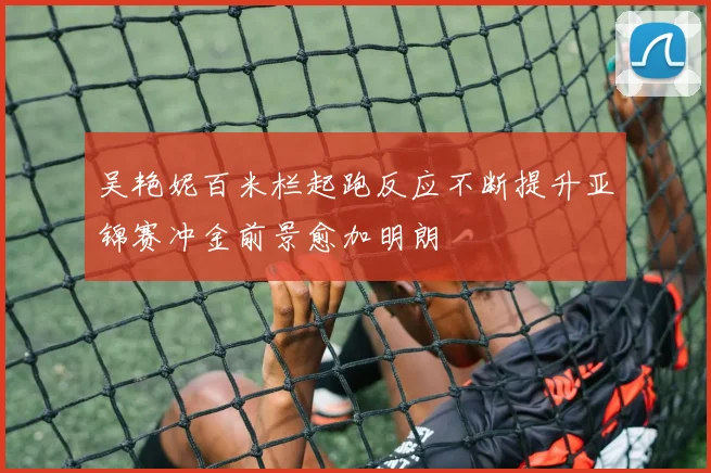 吴艳妮百米栏起跑反应不断提升亚锦赛冲金前景愈加明朗