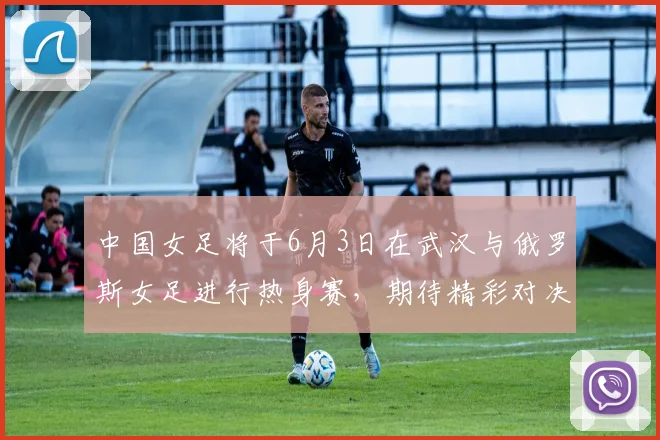 中国女足将于6月3日在武汉与俄罗斯女足进行热身赛，期待精彩对决