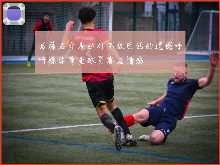 后藤启介表达对不敌巴西的遗憾呼吁媒体尊重球员赛后情感