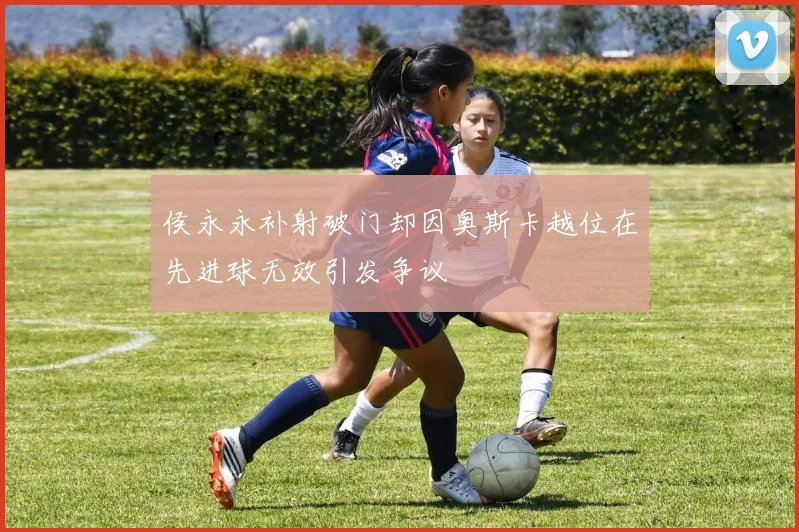 侯永永补射破门却因奥斯卡越位在先进球无效引发争议