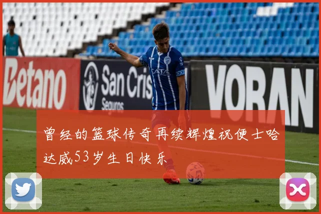 曾经的篮球传奇再续辉煌祝便士哈达威53岁生日快乐