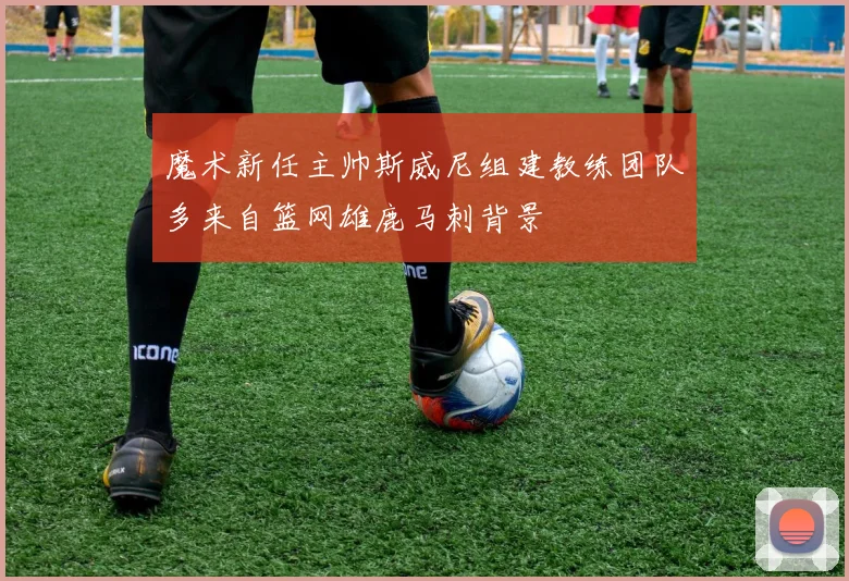 魔术新任主帅斯威尼组建教练团队多来自篮网雄鹿马刺背景