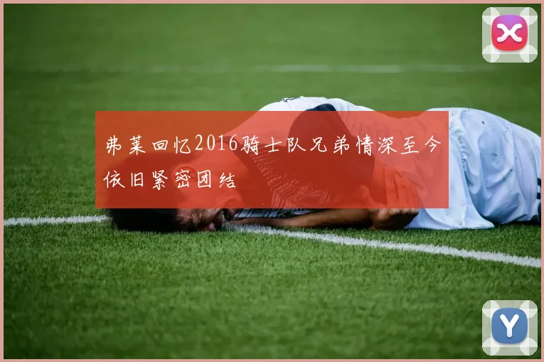 弗莱回忆2016骑士队兄弟情深至今依旧紧密团结