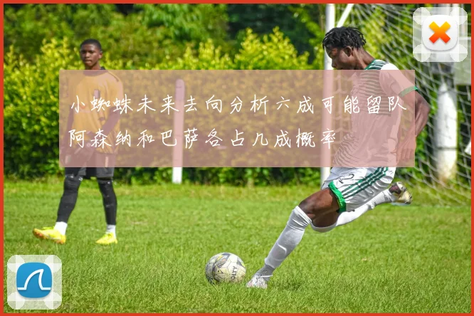 小蜘蛛未来去向分析六成可能留队阿森纳和巴萨各占几成概率