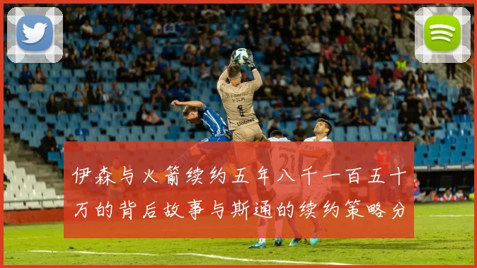伊森与火箭续约五年八千一百五十万的背后故事与斯通的续约策略分析