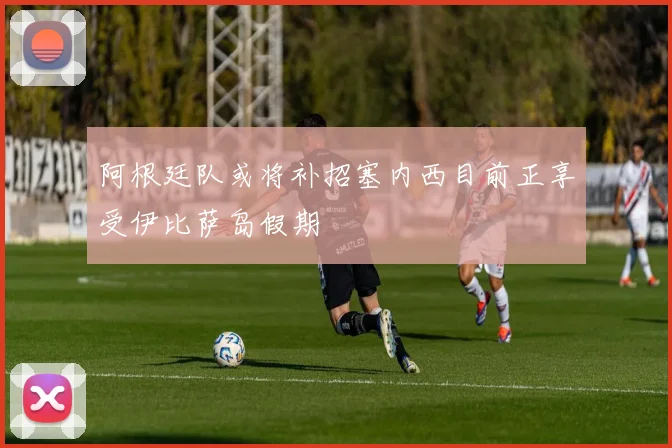 阿根廷队或将补招塞内西目前正享受伊比萨岛假期