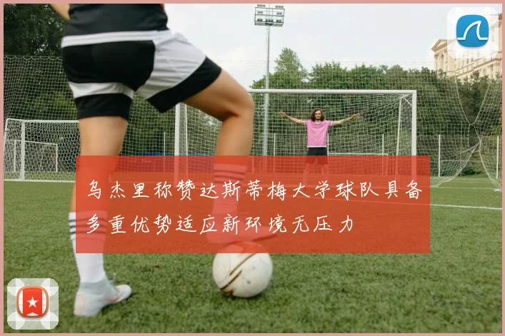 乌杰里称赞达斯蒂梅大学球队具备多重优势适应新环境无压力