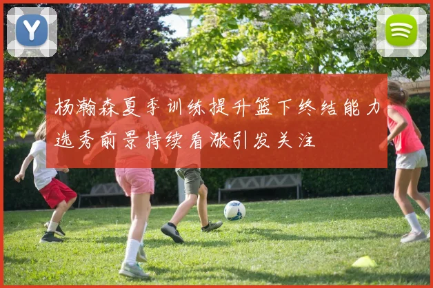 杨瀚森夏季训练提升篮下终结能力选秀前景持续看涨引发关注