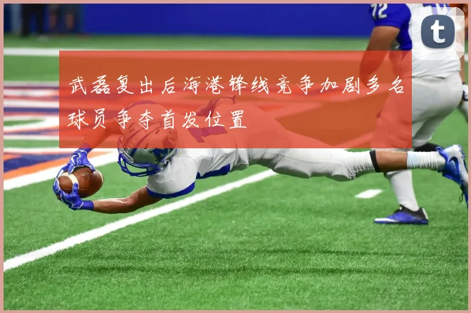 武磊复出后海港锋线竞争加剧多名球员争夺首发位置