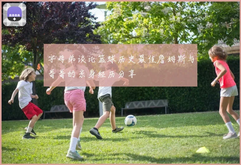 字母弟谈论篮球历史最佳詹姆斯与哥哥的亲身经历分享