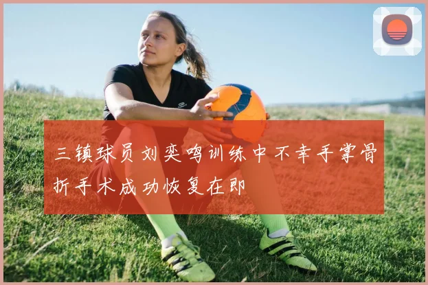 三镇球员刘奕鸣训练中不幸手掌骨折手术成功恢复在即