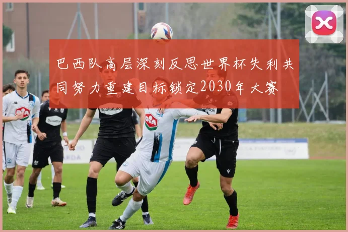 巴西队高层深刻反思世界杯失利共同努力重建目标锁定2030年大赛