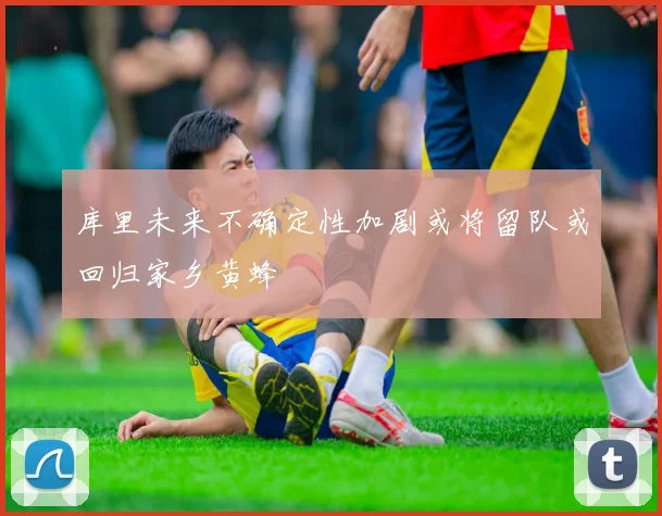 库里未来不确定性加剧或将留队或回归家乡黄蜂