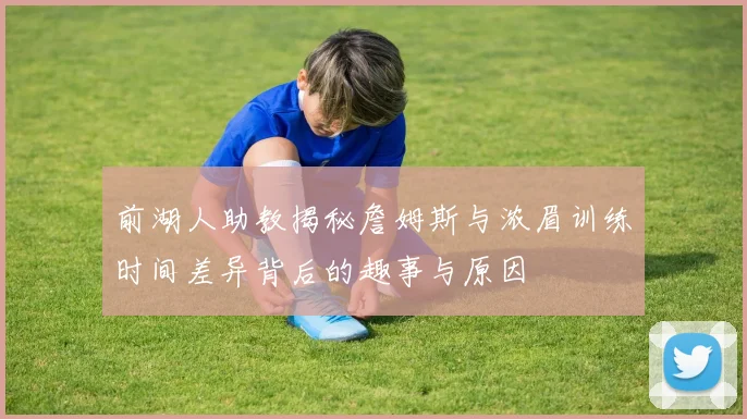 前湖人助教揭秘詹姆斯与浓眉训练时间差异背后的趣事与原因
