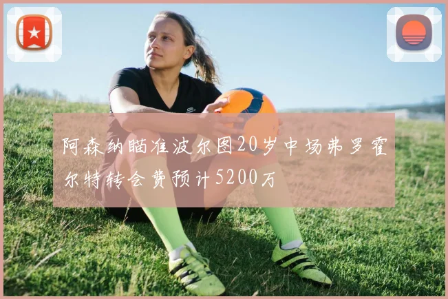 阿森纳瞄准波尔图20岁中场弗罗霍尔特转会费预计5200万