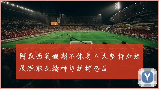 阿森西奥假期不休息六天坚持加练展现职业精神与拼搏态度