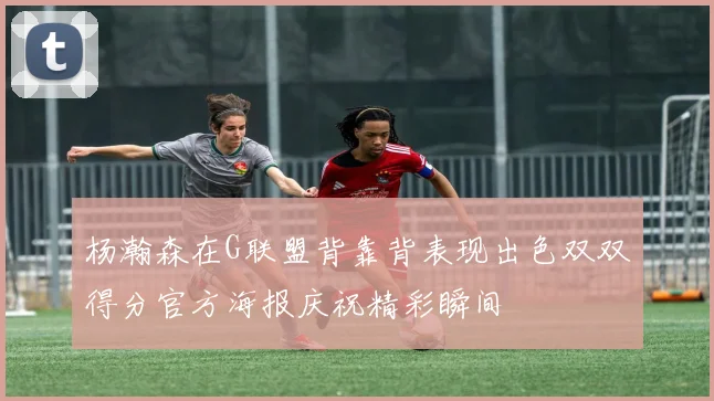 杨瀚森在G联盟背靠背表现出色双双得分官方海报庆祝精彩瞬间