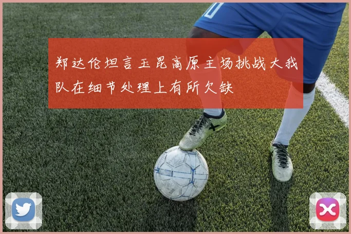 郑达伦坦言玉昆高原主场挑战大我队在细节处理上有所欠缺